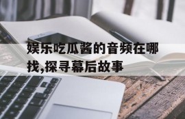 娱乐吃瓜酱的音频在哪找,探寻幕后故事