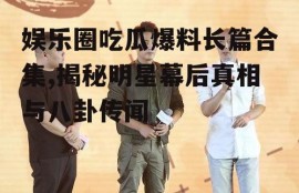 娱乐圈吃瓜爆料长篇合集,揭秘明星幕后真相与八卦传闻