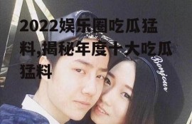 2022娱乐圈吃瓜猛料,揭秘年度十大吃瓜猛料