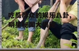 吃瓜群众的娱乐八卦,明星秘闻大揭秘