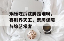 娱乐吃瓜沈腾是谁呀,喜剧界天王，票房保障与综艺常客