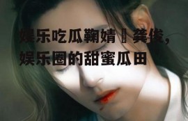 娱乐吃瓜鞠婧祎龚俊,娱乐圈的甜蜜瓜田