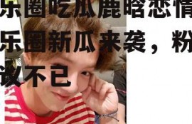 娱乐圈吃瓜鹿晗恋情,娱乐圈新瓜来袭，粉丝热议不已