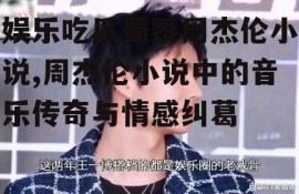 娱乐吃瓜蜀黍周杰伦小说,周杰伦小说中的音乐传奇与情感纠葛