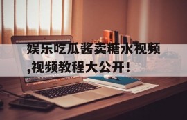 娱乐吃瓜酱卖糖水视频,视频教程大公开！