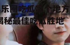 娱乐圈吃瓜哪个地方好,揭秘最佳吃瓜胜地