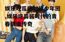 娱乐吃瓜酱时代少年团,娱乐吃瓜酱时代的青春偶像传奇