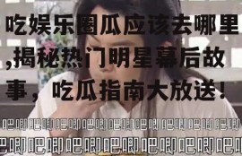 吃娱乐圈瓜应该去哪里,揭秘热门明星幕后故事，吃瓜指南大放送！