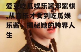 爱豆吃瓜娱乐酱邓紫棋,从音乐才女到吃瓜娱乐酱，揭秘她的跨界人生