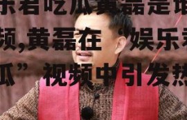 娱乐君吃瓜黄磊是谁呀视频,黄磊在“娱乐君吃瓜”视频中引发热议