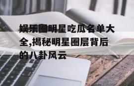 娱乐圈明星吃瓜名单大全,揭秘明星圈层背后的八卦风云