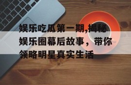娱乐吃瓜第一期,揭秘娱乐圈幕后故事，带你领略明星真实生活
