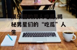 娱乐圈的男人吃瓜,揭秘男星们的“吃瓜”人生