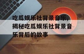 吃瓜娱乐社背景音乐,揭秘吃瓜娱乐社背景音乐背后的故事