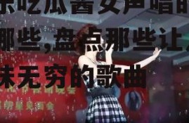 娱乐吃瓜酱女声唱的歌有哪些,盘点那些让人回味无穷的歌曲