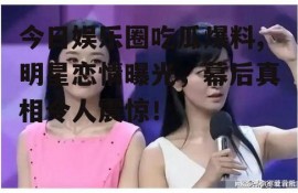 今日娱乐圈吃瓜爆料,明星恋情曝光，幕后真相令人震惊！