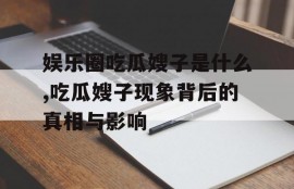 娱乐圈吃瓜嫂子是什么,吃瓜嫂子现象背后的真相与影响
