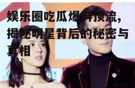 娱乐圈吃瓜爆料顶流,揭秘明星背后的秘密与真相
