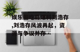 娱乐圈吃瓜爆料刘浩存,刘浩存风波再起，资源与争议并存