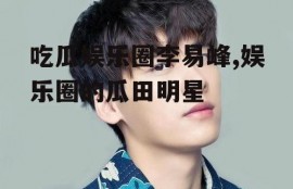 吃瓜娱乐圈李易峰,娱乐圈的瓜田明星