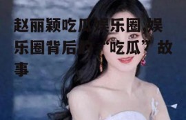 赵丽颖吃瓜娱乐圈,娱乐圈背后的“吃瓜”故事