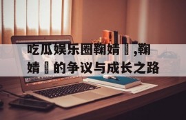 吃瓜娱乐圈鞠婧祎,鞠婧祎的争议与成长之路