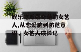娱乐吃瓜最奇葩的女艺人,从恋爱脑到防范意识，女艺人成长记