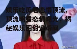 娱乐吃瓜君恋情顶流,顶流明星恋情曝光，揭秘娱乐圈甜蜜瞬间