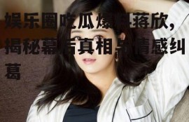 娱乐圈吃瓜爆料蒋欣,揭秘幕后真相与情感纠葛