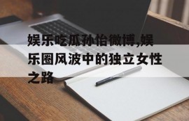 娱乐吃瓜孙怡微博,娱乐圈风波中的独立女性之路