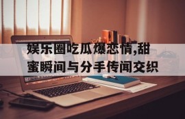 娱乐圈吃瓜爆恋情,甜蜜瞬间与分手传闻交织