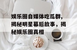 娱乐圈自媒体吃瓜群,揭秘明星幕后故事，揭秘娱乐圈真相