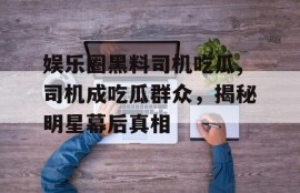 娱乐圈黑料司机吃瓜,司机成吃瓜群众，揭秘明星幕后真相