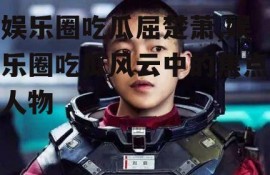 娱乐圈吃瓜屈楚萧,娱乐圈吃瓜风云中的焦点人物