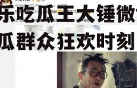 娱乐吃瓜王大锤微博,吃瓜群众狂欢时刻