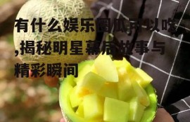 有什么娱乐圈瓜可以吃,揭秘明星幕后故事与精彩瞬间