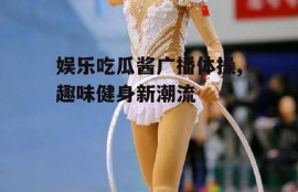 娱乐吃瓜酱广播体操,趣味健身新潮流