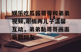 娱乐吃瓜酱哥哥和弟弟视频,谢楠两儿子温馨互动，弟弟黏哥哥画面萌翻网友