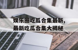 娱乐圈吃瓜合集最新,最新吃瓜合集大揭秘