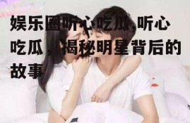 娱乐圈听心吃瓜,听心吃瓜，揭秘明星背后的故事