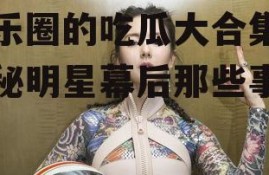 娱乐圈的吃瓜大合集,揭秘明星幕后那些事儿