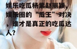 娱乐吃瓜杨紫赵丽颖,娱乐圈的“瓜王”对决，谁才是真正的吃瓜达人？