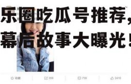 娱乐圈吃瓜号推荐,明星幕后故事大曝光！