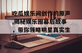 吃瓜娱乐间创作的原声,揭秘娱乐圈幕后故事，带你领略明星真实生活