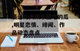 最近几天娱乐圈吃的瓜,明星恋情、绯闻、作品动态盘点