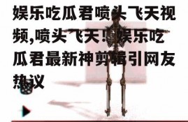 娱乐吃瓜君喷头飞天视频,喷头飞天！娱乐吃瓜君最新神剪辑引网友热议
