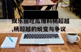 娱乐圈吃瓜爆料杨超越,杨超越的蜕变与争议