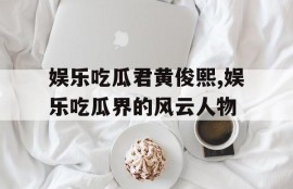 娱乐吃瓜君黄俊熙,娱乐吃瓜界的风云人物