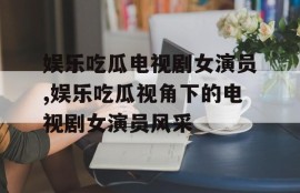 娱乐吃瓜电视剧女演员,娱乐吃瓜视角下的电视剧女演员风采