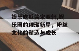 娱乐吃瓜酱宋亚轩,娱乐圈的璀璨新星，粉丝文化的塑造与成长